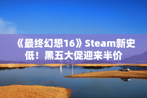 《最终幻想16》Steam新史低！黑五大促迎来半价