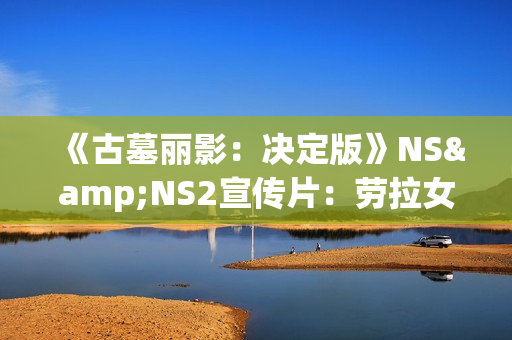 《古墓丽影：决定版》NS&NS2宣传片：劳拉女侠的蜕变之旅！