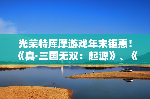 光荣特库摩游戏年末钜惠！《真·三国无双：起源》、《优米雅的炼金工房》等