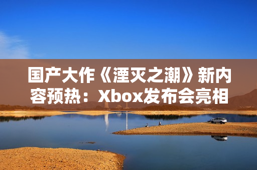 国产大作《湮灭之潮》新内容预热：Xbox发布会亮相