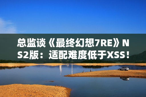 总监谈《最终幻想7RE》NS2版：适配难度低于XSS！