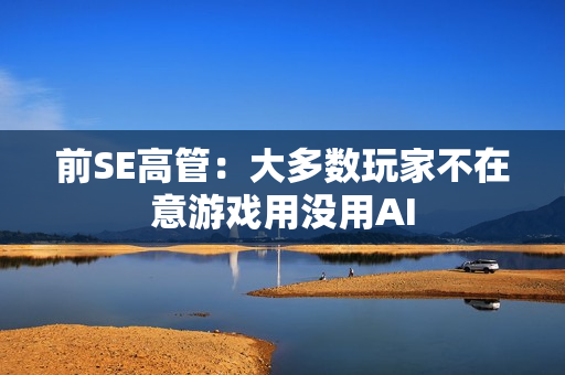 前SE高管：大多数玩家不在意游戏用没用AI