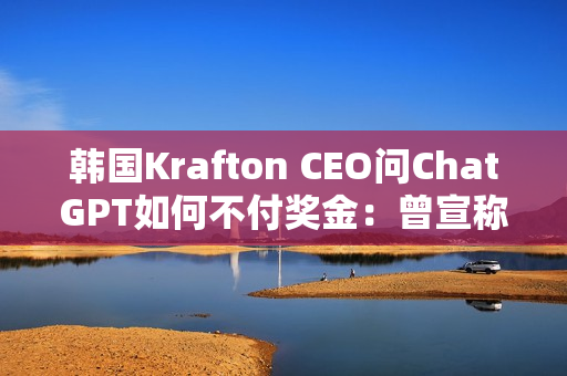 韩国Krafton CEO问ChatGPT如何不付奖金：曾宣称转型AI优先公司