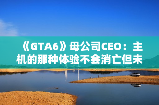 《GTA6》母公司CEO：主机的那种体验不会消亡但未来确实在向PC靠拢