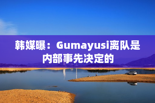 韩媒曝：Gumayusi离队是内部事先决定的