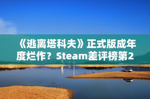 《逃离塔科夫》正式版成年度烂作？Steam差评榜第20名