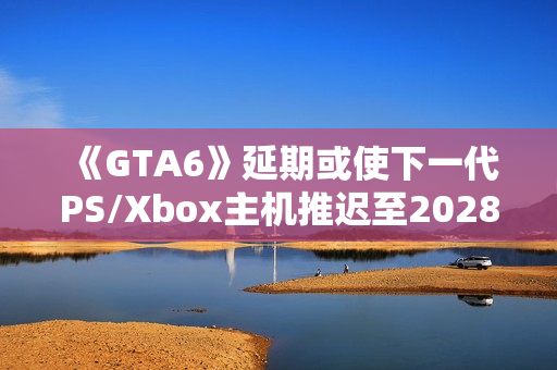 《GTA6》延期或使下一代PS/Xbox主机推迟至2028年