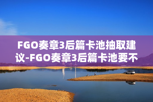 FGO奏章3后篇卡池抽取建议-FGO奏章3后篇卡池要不要抽