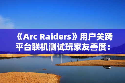 《Arc Raiders》用户关跨平台联机测试玩家友善度：PS5平台上更偏好背刺 PC平台上更和善