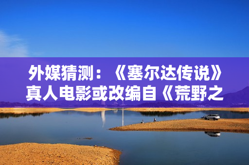 外媒猜测：《塞尔达传说》真人电影或改编自《荒野之息》？