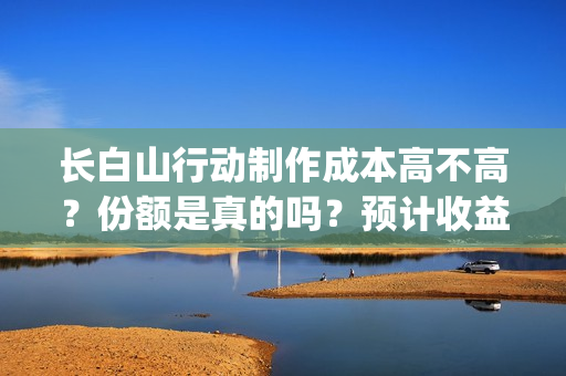 长白山行动制作成本高不高？份额是真的吗？预计收益是多少的呢？(长白山行动开机)