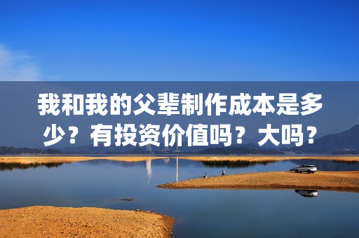 我和我的父辈制作成本是多少？有投资价值吗？大吗？(我和我的父辈 制片)