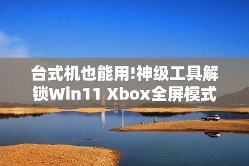 台式机也能用!神级工具解锁Win11 Xbox全屏模式