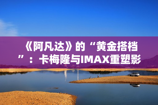  《阿凡达》的“黄金搭档”：卡梅隆与IMAX重塑影院体验的十六年 