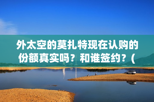 外太空的莫扎特现在认购的份额真实吗？和谁签约？(外太空的莫扎特好看吗)