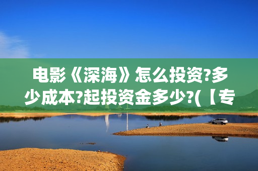 电影《深海》怎么投资?多少成本?起投资金多少?(【专访】互动电影《深海》内测,行业何时到爆发点?)