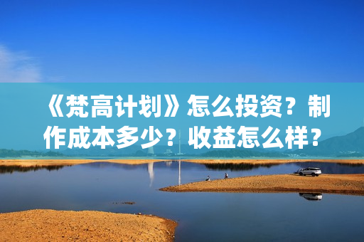 《梵高计划》怎么投资？制作成本多少？收益怎么样？(梵高计划杀青)