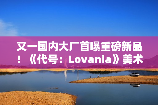 又一国内大厂首曝重磅新品！《代号：Lovania》美术风格超独特
