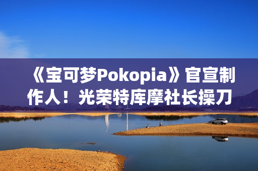 《宝可梦Pokopia》官宣制作人！光荣特库摩社长操刀