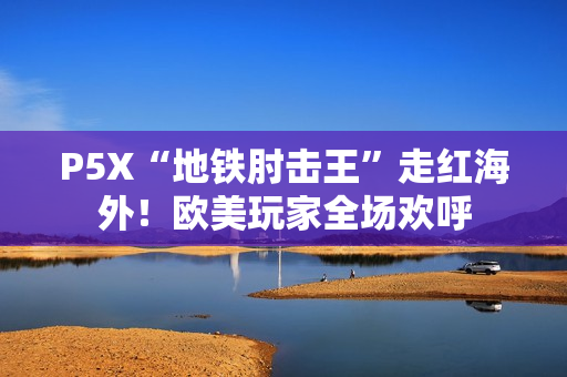 P5X“地铁肘击王”走红海外！欧美玩家全场欢呼