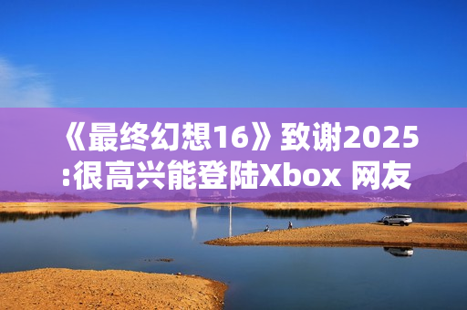 《最终幻想16》致谢2025:很高兴能登陆Xbox 网友催更NS2版