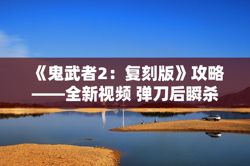 《鬼武者2：复刻版》攻略——全新视频 弹刀后瞬杀敌人