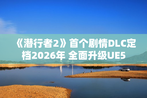 《潜行者2》首个剧情DLC定档2026年 全面升级UE5