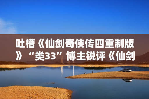 吐槽《仙剑奇侠传四重制版》“类33”博主锐评《仙剑奇侠传7》:非常有趣！