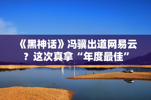 《黑神话》冯骥出道网易云？这次真拿“年度最佳”