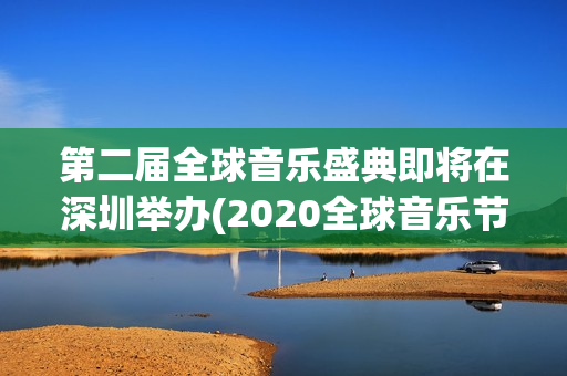 第二届全球音乐盛典即将在深圳举办(2020全球音乐节)