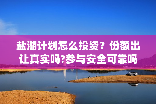 盐湖计划怎么投资？份额出让真实吗?参与安全可靠吗?(盐湖计划什么时候上映)