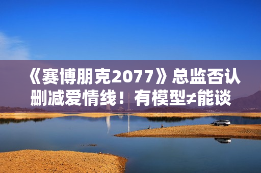 《赛博朋克2077》总监否认删减爱情线！有模型≠能谈恋爱