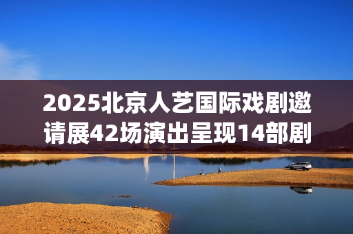 2025北京人艺国际戏剧邀请展42场演出呈现14部剧目(北京人艺 官网)