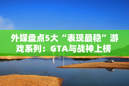 外媒盘点5大“表现最稳”游戏系列：GTA与战神上榜 品质持续在线