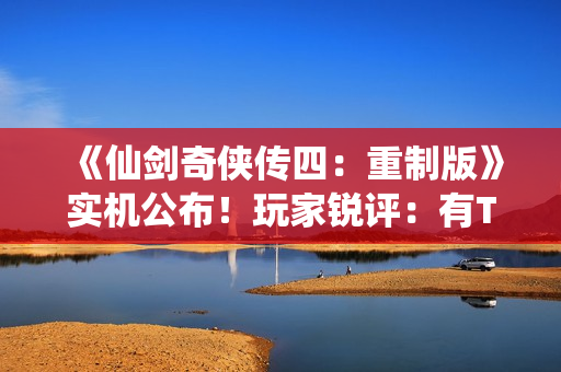 《仙剑奇侠传四：重制版》实机公布！玩家锐评：有TGA“大满贯”之资！