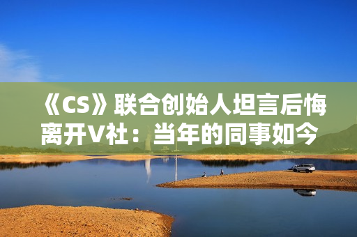 《CS》联合创始人坦言后悔离开V社：当年的同事如今过得真的非常好