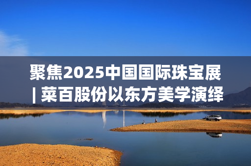 聚焦2025中国国际珠宝展 | 菜百股份以东方美学演绎文化与匠心(2025国家战略目标)