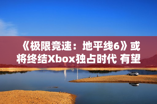 《极限竞速：地平线6》或将终结Xbox独占时代 有望成为系列最佳
