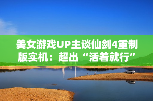 美女游戏UP主谈仙剑4重制版实机：超出“活着就行”的预期了！
