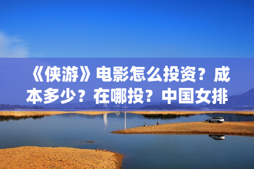 《侠游》电影怎么投资？成本多少？在哪投？中国女排(侠游什么时候开拍)