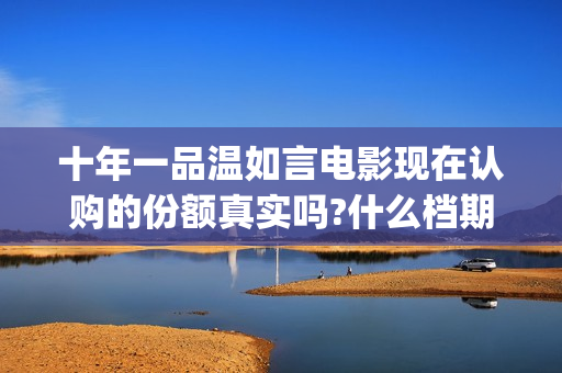 十年一品温如言电影现在认购的份额真实吗?什么档期上映?真实可靠(十年一品温如言讲的什么故事)