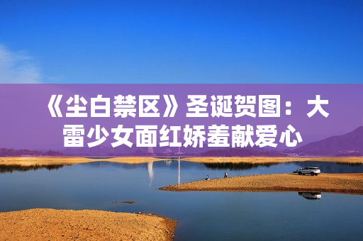 《尘白禁区》圣诞贺图：大雷少女面红娇羞献爱心