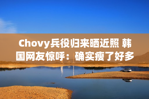 Chovy兵役归来晒近照 韩国网友惊呼：确实瘦了好多!