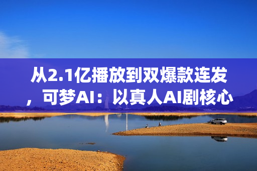 从2.1亿播放到双爆款连发，可梦AI：以真人AI剧核心能力，为专业影视团队打造创作新引擎(2.5亿次播放是什么意思)