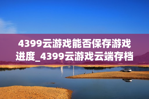 4399云游戏能否保存游戏进度_4399云游戏云端存档同步方法【方法】