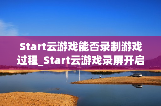 Start云游戏能否录制游戏过程_Start云游戏录屏开启与保存路径【方法】