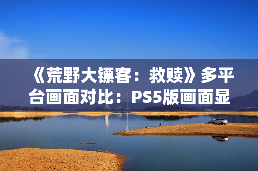 《荒野大镖客：救赎》多平台画面对比：PS5版画面显著增强！