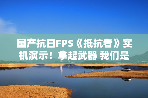 国产抗日FPS《抵抗者》实机演示！拿起武器 我们是抵抗者！