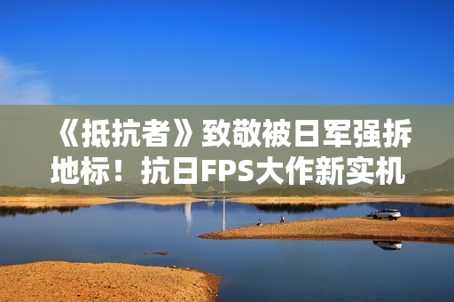 《抵抗者》致敬被日军强拆地标！抗日FPS大作新实机彩蛋疑曝光