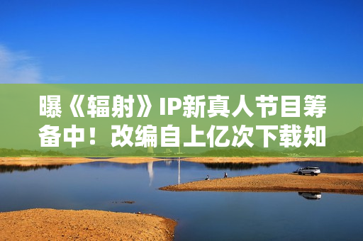 曝《辐射》IP新真人节目筹备中！改编自上亿次下载知名作品